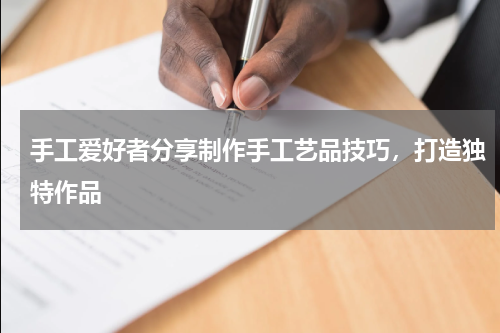手工爱好者分享制作手工艺品技巧，打造独特作品
