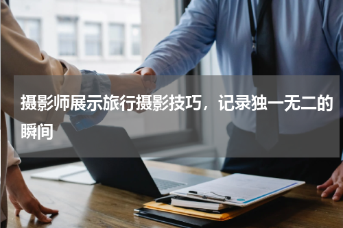 摄影师展示旅行摄影技巧，记录独一无二的瞬间