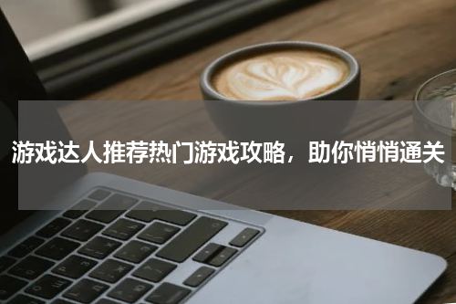 游戏达人推荐热门游戏攻略，助你悄悄通关