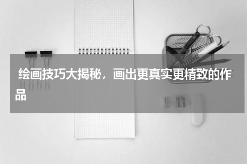 绘画技巧大揭秘，画出更真实更精致的作品