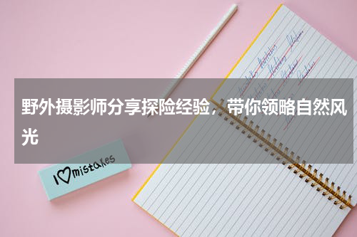 野外摄影师分享探险经验，带你领略自然风光