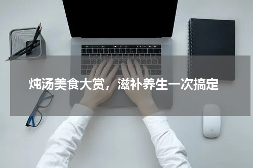  炖汤美食大赏，滋补养生一次搞定
