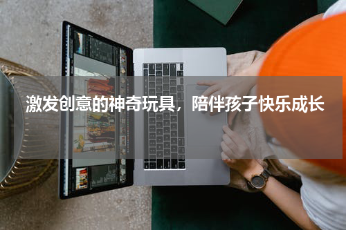  激发创意的神奇玩具，陪伴孩子快乐成长 