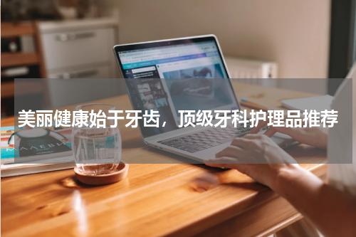 美丽健康始于牙齿，顶级牙科护理品推荐