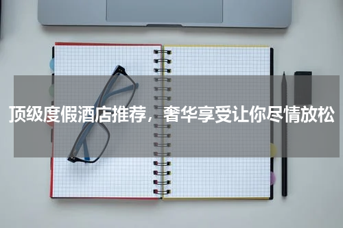 顶级度假酒店推荐，奢华享受让你尽情放松