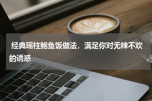  经典瑶柱鲍鱼饭做法，满足你对无辣不欢的诱惑