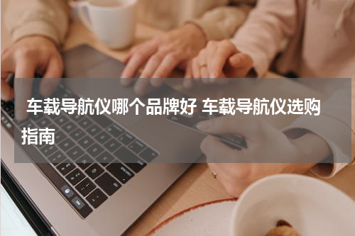  车载导航仪哪个品牌好 车载导航仪选购指南