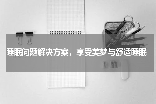  睡眠问题解决方案，享受美梦与舒适睡眠