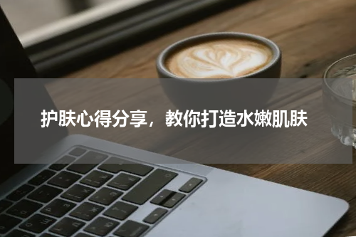  护肤心得分享，教你打造水嫩肌肤