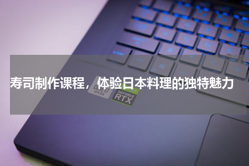  寿司制作课程，体验日本料理的独特魅力