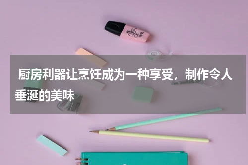 厨房利器让烹饪成为一种享受，制作令人垂涎的美味 