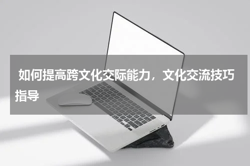  如何提高跨文化交际能力，文化交流技巧指导
