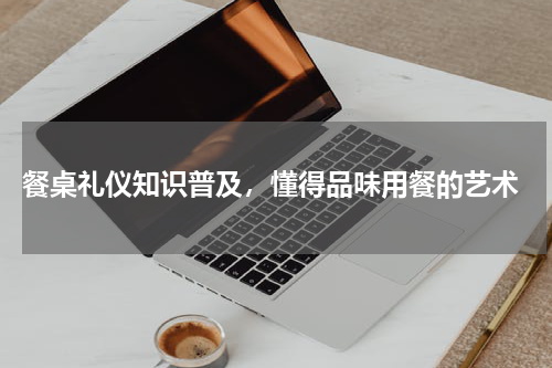  餐桌礼仪知识普及，懂得品味用餐的艺术