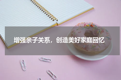 增强亲子关系，创造美好家庭回忆