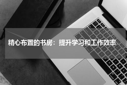  精心布置的书房：提升学习和工作效率
