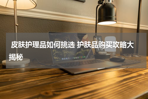 皮肤护理品如何挑选 护肤品购买攻略大揭秘
