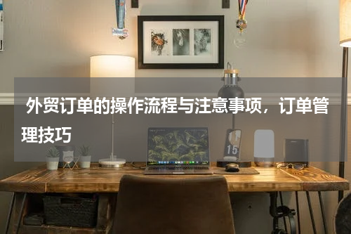  外贸订单的操作流程与注意事项，订单管理技巧