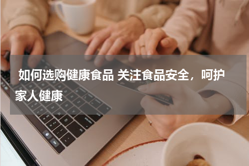  如何选购健康食品 关注食品安全，呵护家人健康