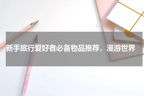  新手旅行爱好者必备物品推荐，漫游世界