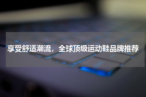 享受舒适潮流，全球顶级运动鞋品牌推荐