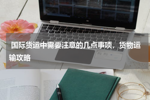 国际货运中需要注意的几点事项，货物运输攻略