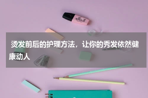  烫发前后的护理方法，让你的秀发依然健康动人 