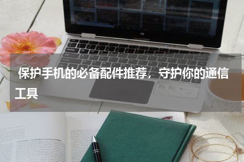  保护手机的必备配件推荐，守护你的通信工具