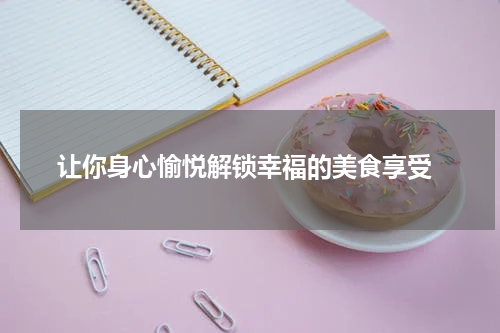  让你身心愉悦解锁幸福的美食享受