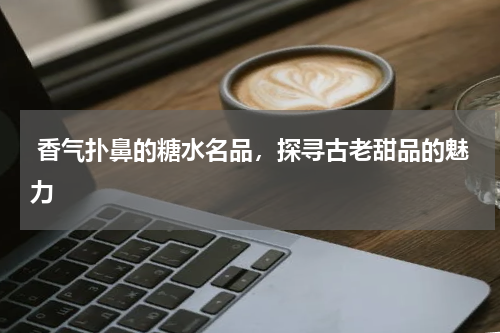  香气扑鼻的糖水名品，探寻古老甜品的魅力