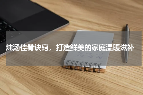  炖汤佳肴诀窍，打造鲜美的家庭温暖滋补