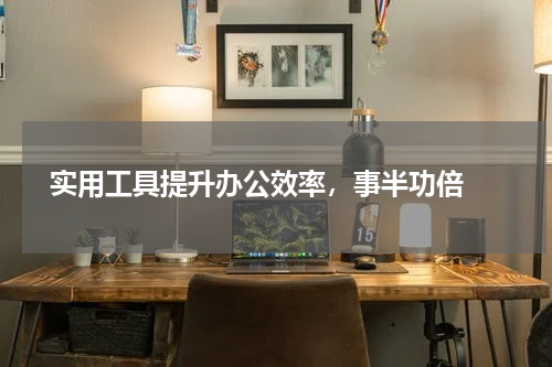 实用工具提升办公效率，事半功倍 