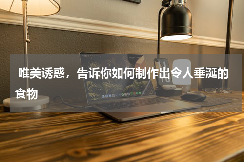  唯美诱惑，告诉你如何制作出令人垂涎的食物