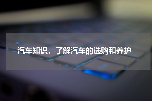  汽车知识，了解汽车的选购和养护