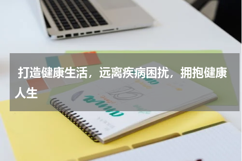  打造健康生活，远离疾病困扰，拥抱健康人生