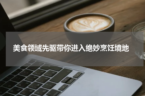  美食领域先驱带你进入绝妙烹饪境地
