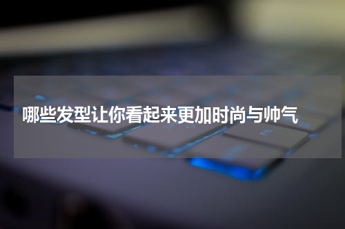  哪些发型让你看起来更加时尚与帅气 