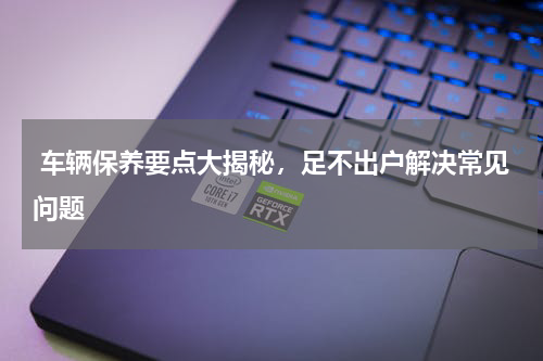  车辆保养要点大揭秘，足不出户解决常见问题