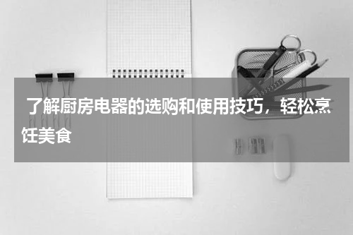  了解厨房电器的选购和使用技巧，轻松烹饪美食