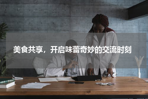  美食共享，开启味蕾奇妙的交流时刻