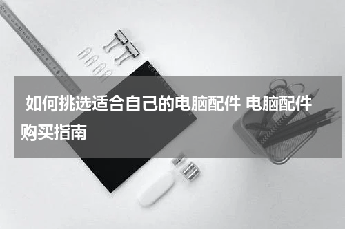  如何挑选适合自己的电脑配件 电脑配件购买指南