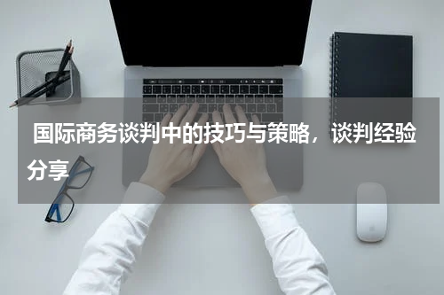  国际商务谈判中的技巧与策略，谈判经验分享