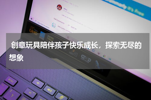  创意玩具陪伴孩子快乐成长，探索无尽的想象 