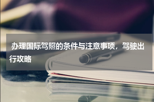  办理国际驾照的条件与注意事项，驾驶出行攻略