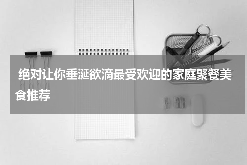  绝对让你垂涎欲滴最受欢迎的家庭聚餐美食推荐