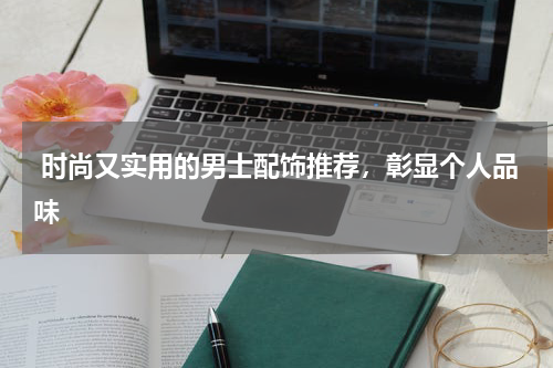  时尚又实用的男士配饰推荐，彰显个人品味