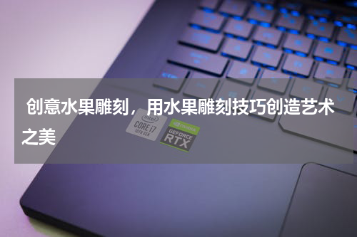  创意水果雕刻，用水果雕刻技巧创造艺术之美