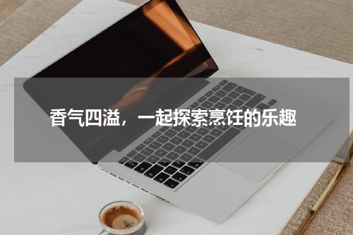  香气四溢，一起探索烹饪的乐趣