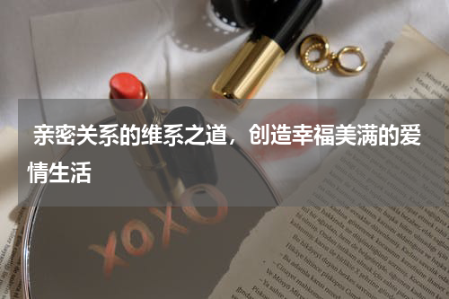  亲密关系的维系之道，创造幸福美满的爱情生活