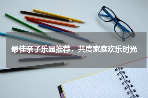 最佳亲子乐园推荐，共度家庭欢乐时光