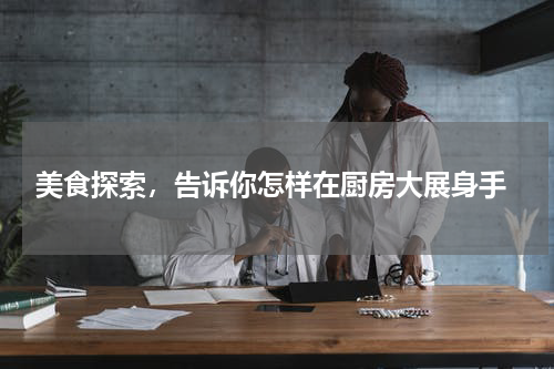  美食探索，告诉你怎样在厨房大展身手
